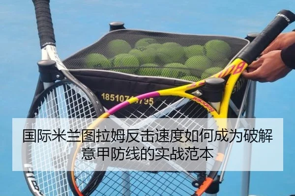 国际米兰图拉姆反击速度如何成为破解意甲防线的实战范本