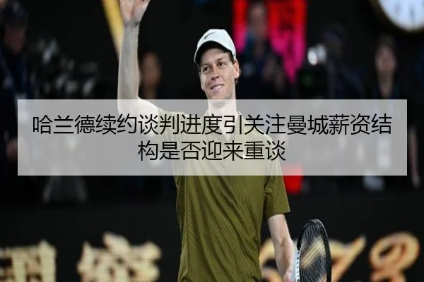 哈兰德续约谈判进度引关注曼城薪资结构是否迎来重谈